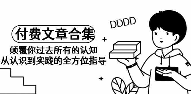 （9646期）《某公众号付费文章合集》颠覆你过去所有的认知 从认识到实践的全方位指导-保成圈-山云人力,分享创业咨询_最新网络项目资源