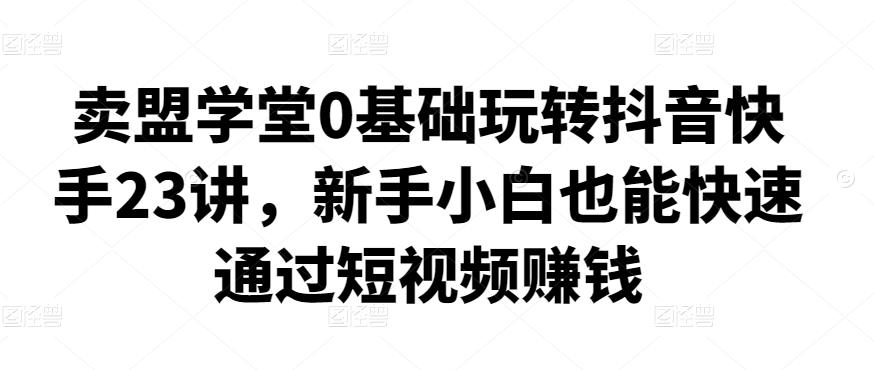 卖盟学堂0基础玩转抖音快手23讲，新手小白也能快速通过短视频赚钱-保成圈-山云人力,分享创业咨询_最新网络项目资源