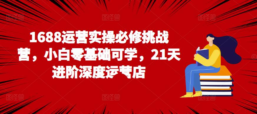 1688运营实操必修挑战营，小白零基础可学，21天进阶深度运营店-保成圈-山云人力,分享创业咨询_最新网络项目资源