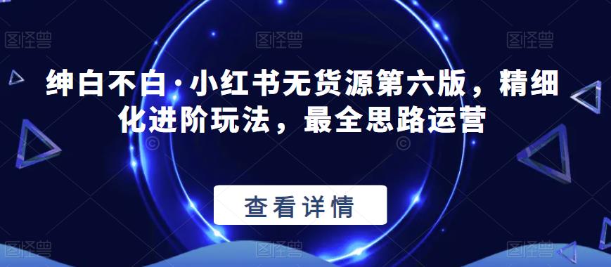 【推荐】绅白不白·小红书无货源第六版，精细化进阶玩法，最全思路运营-保成圈-山云人力,分享创业咨询_最新网络项目资源