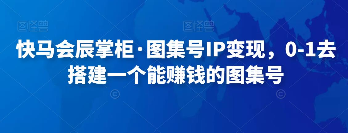 快马会辰掌柜·图集号IP变现，0-1去搭建一个能赚钱的图集号-保成圈-山云人力,分享创业咨询_最新网络项目资源