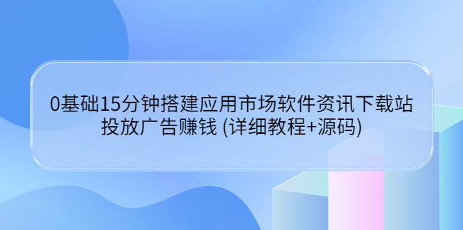 （3484期）0基础15分钟搭建应用市场软件资讯下载站：投放广告赚钱 (详细教程+源码)-保成圈-山云人力,分享创业咨询_最新网络项目资源
