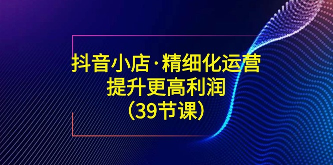（8850期）抖音小店·精细化运营：提升·更高利润（39节课）-保成圈-山云人力,分享创业咨询_最新网络项目资源