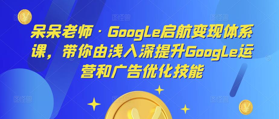呆呆老师·Google启航变现体系课，带你由浅入深提升Google运营和广告优化技能-保成圈-山云人力,分享创业咨询_最新网络项目资源