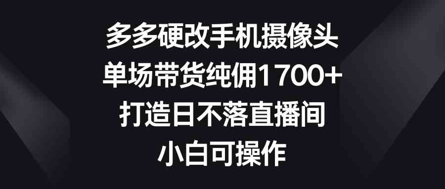（9162期）多多硬改手机摄像头，单场带货纯佣1700+，打造日不落直播间，小白可操作-保成圈-山云人力,分享创业咨询_最新网络项目资源