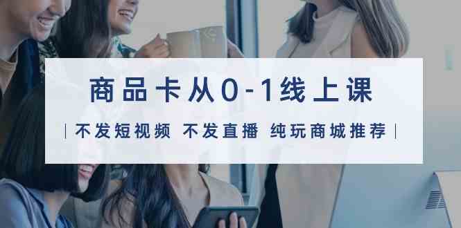（9834期）商品卡从0-1线上课（不发短视频 不发直播 纯玩商城推荐）32节课-保成圈-山云人力,分享创业咨询_最新网络项目资源
