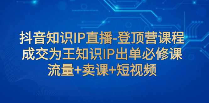 （7731期）抖音知识IP直播-登顶营课程：成交为王知识IP出单必修课  流量+卖课+短视频-保成圈-山云人力,分享创业咨询_最新网络项目资源