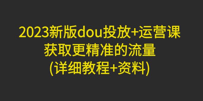 （4833期）2023新版dou投放+运营课：获取更精准的流量(详细教程+资料)无中创水印-保成圈-山云人力,分享创业咨询_最新网络项目资源