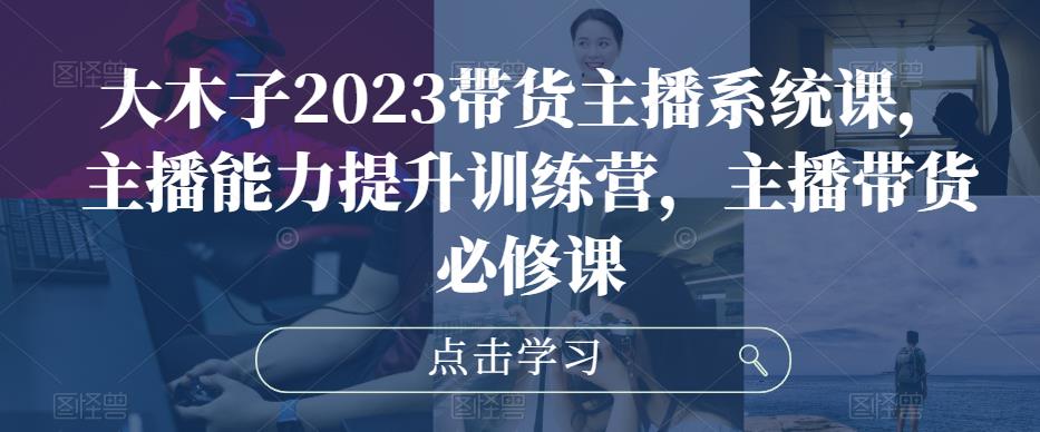 大木子2023带货主播系统课，主播能力提升训练营，主播带货必修课-保成圈-山云人力,分享创业咨询_最新网络项目资源