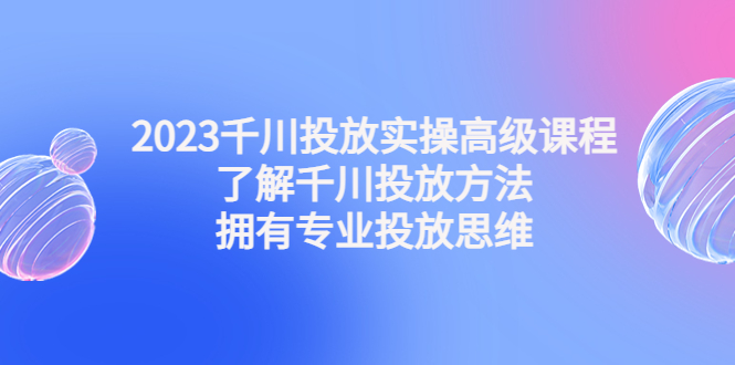 （4667期）2023千川投放实操高级课程：了解千川投放方法，拥有专业投放思维-保成圈-山云人力,分享创业咨询_最新网络项目资源