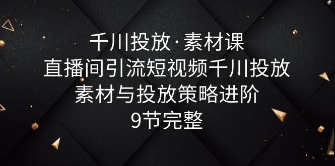 （6018期）千川投放·素材课：直播间引流短视频千川投放素材与投放策略进阶，9节完整-保成圈-山云人力,分享创业咨询_最新网络项目资源