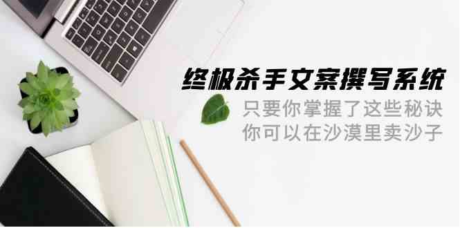 （9928期）终极 杀手文案-撰写系统 只要你掌握了这些秘诀 你可以在沙漠里卖沙子-42节-保成圈-山云人力,分享创业咨询_最新网络项目资源