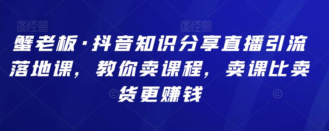 蟹老板·抖音知识分享直播引流落地课，教你卖课程，卖课比卖货更赚钱-保成圈-山云人力,分享创业咨询_最新网络项目资源