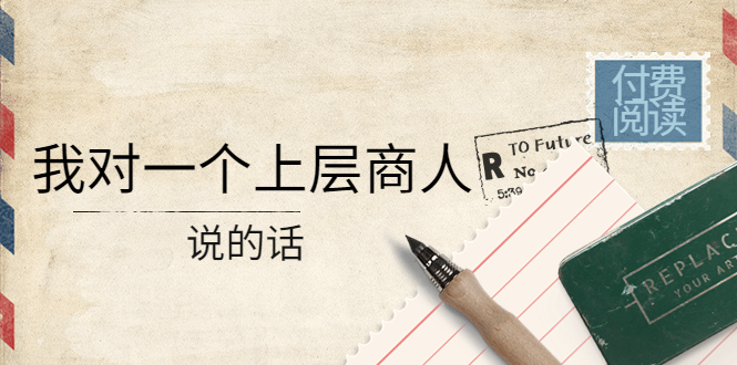 （4071期）某公众号付费阅读：我对一个上层商人说的话（价值500元付费文章）-保成圈-山云人力,分享创业咨询_最新网络项目资源
