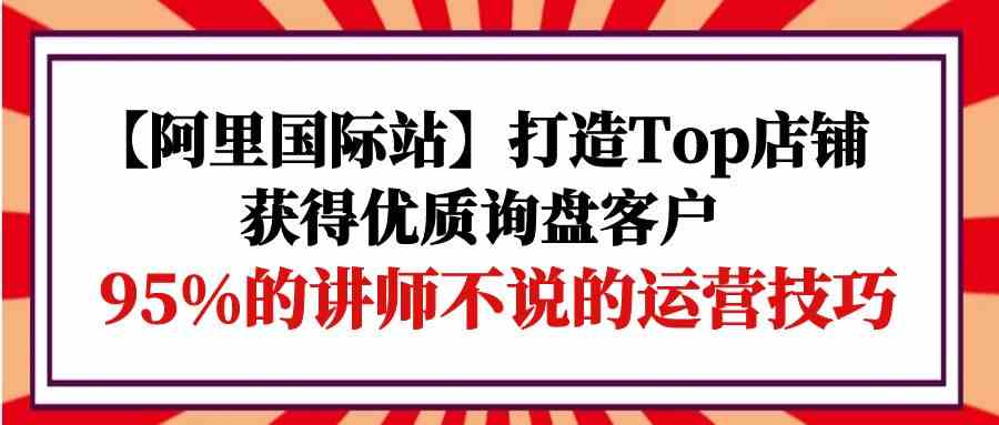（9976期）【阿里国际站】打造Top店铺-获得优质询盘客户，95%的讲师不说的运营技巧-保成圈-山云人力,分享创业咨询_最新网络项目资源