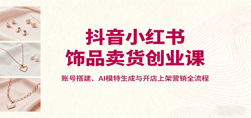 抖音小红书饰品卖货创业课，账号搭建、AI模特生成与开店上架营销全流程-保成圈-山云人力,分享创业咨询_最新网络项目资源