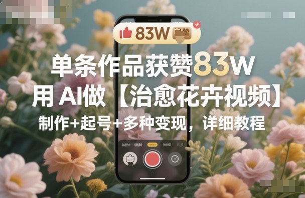 单条作品获赞83W，用AI做【治愈花卉视频】，制作+起号+多种变现，详细教程-保成圈-山云人力,分享创业咨询_最新网络项目资源