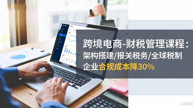 跨境电商-财税管理课程：架构搭建/报关税务/全球税制，企业合规成本降30%-保成圈-山云人力,分享创业咨询_最新网络项目资源