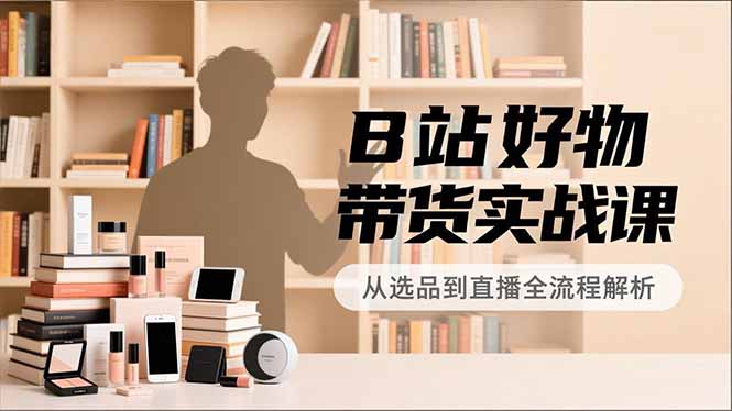 B站好物带货实战课，账号定位、选品拍摄、运营变现，全流程教学，实现UP主月入过万-保成圈-山云人力,分享创业咨询_最新网络项目资源