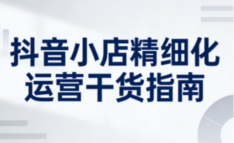 抖音小店精细化运营干货指南新版，助力商家系统提升店铺运营能力(更新26年5月)-保成圈-山云人力,分享创业咨询_最新网络项目资源
