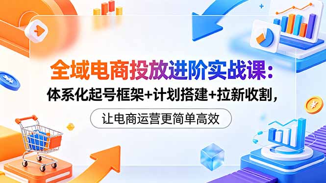 全域电商投放进阶实战课：体系化起号框架+计划搭建+拉新收割，让电商运营更简单高效-保成圈-山云人力,分享创业咨询_最新网络项目资源