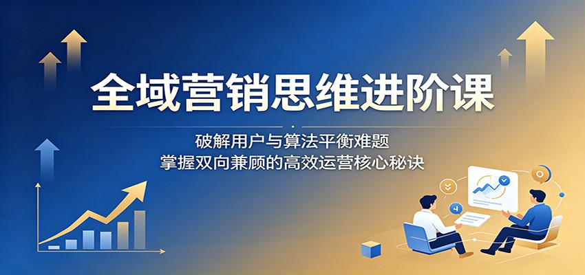 全域营销思维进阶课：破解用户与算法平衡难题，掌握双向兼顾的高效运营核心秘诀-保成圈-山云人力,分享创业咨询_最新网络项目资源