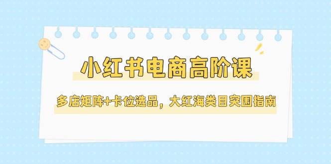 小红书电商高阶课，多店矩阵+卡位选品，大红海类目突围指南(更新5月)-保成圈-山云人力,分享创业咨询_最新网络项目资源
