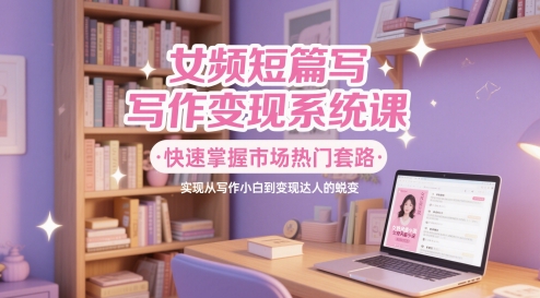 女频短篇写作变现系统课，快速掌握市场热门套路，实现从写作小白到变现达人的蜕变-保成圈-山云人力,分享创业咨询_最新网络项目资源